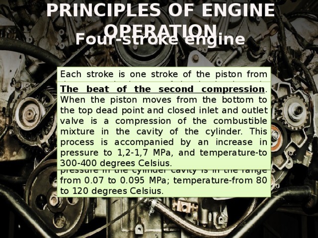 PRINCIPLES OF ENGINE OPERATION Four-stroke engine Each stroke is one stroke of the piston from the top to the bottom of the dead points. In this case, the engine passes through the following phases of operation: The beat of the first intake . The piston moves from the top to the bottom dead center. At this time, vacuum occurs inside the cylinder, the inlet valve opens and the fuel-air mixture enters. At the end of the inlet pressure in the cylinder cavity is in the range from 0.07 to 0.095 MPa; temperature-from 80 to 120 degrees Celsius. The beat of the second compression . When the piston moves from the bottom to the top dead point and closed inlet and outlet valve is a compression of the combustible mixture in the cavity of the cylinder. This process is accompanied by an increase in pressure to 1,2-1,7 MPa, and temperature-to 300-400 degrees Celsius. 