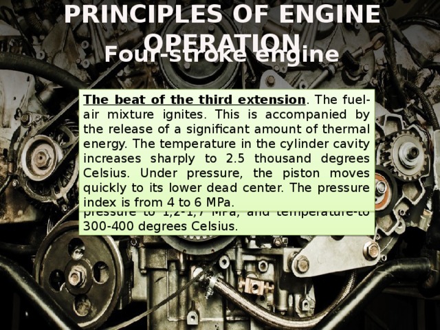 PRINCIPLES OF ENGINE OPERATION Four-stroke engine The beat of the third extension . The fuel-air mixture ignites. This is accompanied by the release of a significant amount of thermal energy. The temperature in the cylinder cavity increases sharply to 2.5 thousand degrees Celsius. Under pressure, the piston moves quickly to its lower dead center. The pressure index is from 4 to 6 MPa. The beat of the second compression . When the piston moves from the bottom to the top dead point and closed inlet and outlet valve is a compression of the combustible mixture in the cavity of the cylinder. This process is accompanied by an increase in pressure to 1,2-1,7 MPa, and temperature-to 300-400 degrees Celsius. 