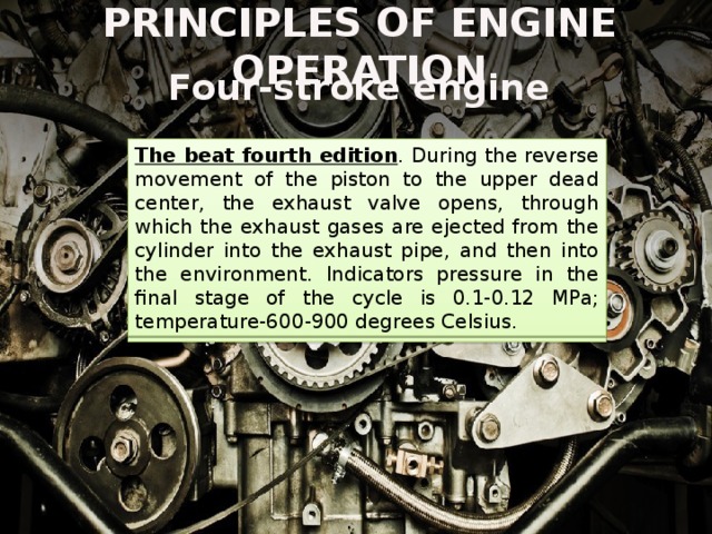 PRINCIPLES OF ENGINE OPERATION Four-stroke engine The beat fourth edition . During the reverse movement of the piston to the upper dead center, the exhaust valve opens, through which the exhaust gases are ejected from the cylinder into the exhaust pipe, and then into the environment. Indicators pressure in the final stage of the cycle is 0.1-0.12 MPa; temperature-600-900 degrees Celsius. The beat of the third extension . The fuel-air mixture ignites. This is accompanied by the release of a significant amount of thermal energy. The temperature in the cylinder cavity increases sharply to 2.5 thousand degrees Celsius. Under pressure, the piston moves quickly to its lower dead center. The pressure index is from 4 to 6 MPa. 