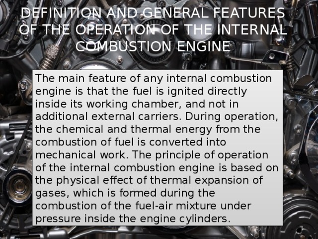DEFINITION AND GENERAL FEATURES OF THE OPERATION OF THE INTERNAL COMBUSTION ENGINE The main feature of any internal combustion engine is that the fuel is ignited directly inside its working chamber, and not in additional external carriers. During operation, the chemical and thermal energy from the combustion of fuel is converted into mechanical work. The principle of operation of the internal combustion engine is based on the physical effect of thermal expansion of gases, which is formed during the combustion of the fuel-air mixture under pressure inside the engine cylinders. 