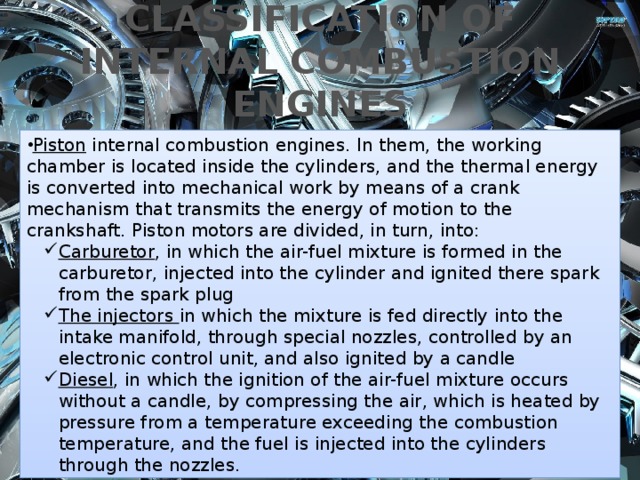 CLASSIFICATION OF INTERNAL COMBUSTION ENGINES Piston internal combustion engines. In them, the working chamber is located inside the cylinders, and the thermal energy is converted into mechanical work by means of a crank mechanism that transmits the energy of motion to the crankshaft. Piston motors are divided, in turn, into: Carburetor , in which the air-fuel mixture is formed in the carburetor, injected into the cylinder and ignited there spark from the spark plug The injectors in which the mixture is fed directly into the intake manifold, through special nozzles, controlled by an electronic control unit, and also ignited by a candle Diesel , in which the ignition of the air-fuel mixture occurs without a candle, by compressing the air, which is heated by pressure from a temperature exceeding the combustion temperature, and the fuel is injected into the cylinders through the nozzles. Carburetor , in which the air-fuel mixture is formed in the carburetor, injected into the cylinder and ignited there spark from the spark plug The injectors in which the mixture is fed directly into the intake manifold, through special nozzles, controlled by an electronic control unit, and also ignited by a candle Diesel , in which the ignition of the air-fuel mixture occurs without a candle, by compressing the air, which is heated by pressure from a temperature exceeding the combustion temperature, and the fuel is injected into the cylinders through the nozzles. 