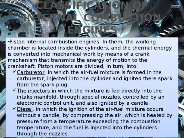 CLASSIFICATION OF INTERNAL COMBUSTION ENGINES Piston internal combustion engines. In them, the working chamber is located inside the cylinders, and the thermal energy is converted into mechanical work by means of a crank mechanism that transmits the energy of motion to the crankshaft. Piston motors are divided, in turn, into: Carburetor , in which the air-fuel mixture is formed in the carburetor, injected into the cylinder and ignited there spark from the spark plug The injectors in which the mixture is fed directly into the intake manifold, through special nozzles, controlled by an electronic control unit, and also ignited by a candle Diesel , in which the ignition of the air-fuel mixture occurs without a candle, by compressing the air, which is heated by pressure from a temperature exceeding the combustion temperature, and the fuel is injected into the cylinders through the nozzles. Carburetor , in which the air-fuel mixture is formed in the carburetor, injected into the cylinder and ignited there spark from the spark plug The injectors in which the mixture is fed directly into the intake manifold, through special nozzles, controlled by an electronic control unit, and also ignited by a candle Diesel , in which the ignition of the air-fuel mixture occurs without a candle, by compressing the air, which is heated by pressure from a temperature exceeding the combustion temperature, and the fuel is injected into the cylinders through the nozzles. Rotary-piston internal combustion engines . In motors of this type, the thermal energy is converted into mechanical work by rotating the working gases of the rotor of a special shape and profile. The rotor moves along the 