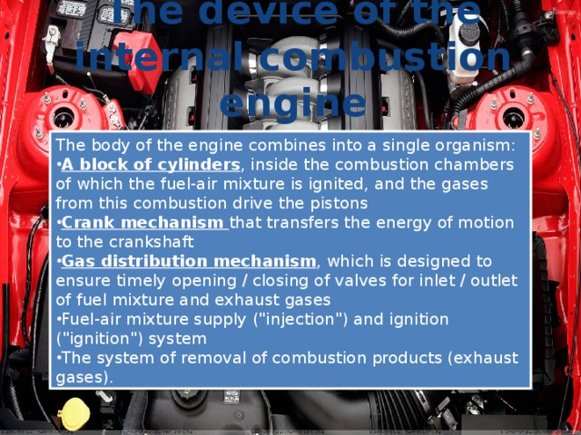 The device of the internal combustion engine The body of the engine combines into a single organism: A block of cylinders , inside the combustion chambers of which the fuel-air mixture is ignited, and the gases from this combustion drive the pistons Crank mechanism that transfers the energy of motion to the crankshaft Gas distribution mechanism , which is designed to ensure timely opening / closing of valves for inlet / outlet of fuel mixture and exhaust gases Fuel-air mixture supply (