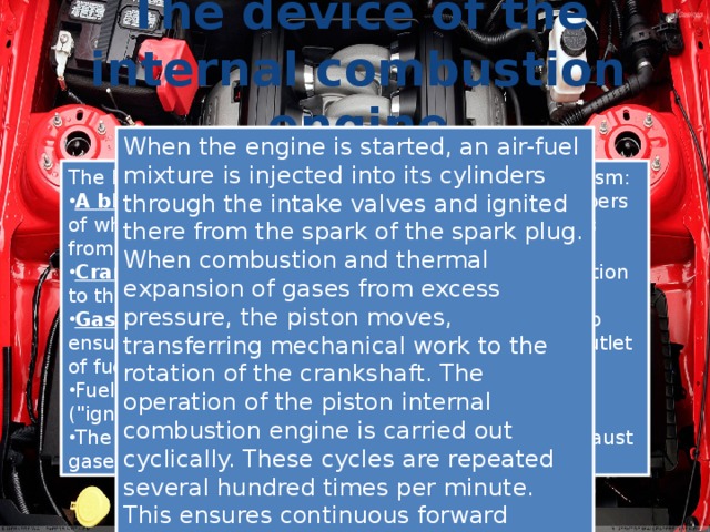 The device of the internal combustion engine When the engine is started, an air-fuel mixture is injected into its cylinders through the intake valves and ignited there from the spark of the spark plug. When combustion and thermal expansion of gases from excess pressure, the piston moves, transferring mechanical work to the rotation of the crankshaft. The operation of the piston internal combustion engine is carried out cyclically. These cycles are repeated several hundred times per minute. This ensures continuous forward rotation of the crankshaft leaving the engine. The body of the engine combines into a single organism: A block of cylinders , inside the combustion chambers of which the fuel-air mixture is ignited, and the gases from this combustion drive the pistons Crank mechanism that transfers the energy of motion to the crankshaft Gas distribution mechanism , which is designed to ensure timely opening / closing of valves for inlet / outlet of fuel mixture and exhaust gases Fuel-air mixture supply (