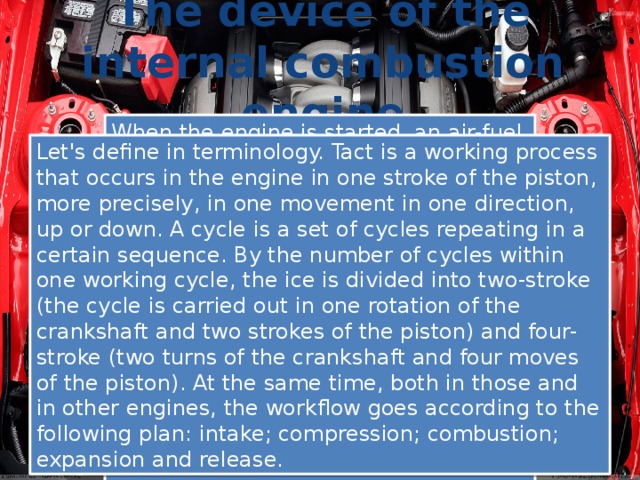 The device of the internal combustion engine When the engine is started, an air-fuel mixture is injected into its cylinders through the intake valves and ignited there from the spark of the spark plug. When combustion and thermal expansion of gases from excess pressure, the piston moves, transferring mechanical work to the rotation of the crankshaft. The operation of the piston internal combustion engine is carried out cyclically. These cycles are repeated several hundred times per minute. This ensures continuous forward rotation of the crankshaft leaving the engine. Let's define in terminology. Tact is a working process that occurs in the engine in one stroke of the piston, more precisely, in one movement in one direction, up or down. A cycle is a set of cycles repeating in a certain sequence. By the number of cycles within one working cycle, the ice is divided into two-stroke (the cycle is carried out in one rotation of the crankshaft and two strokes of the piston) and four-stroke (two turns of the crankshaft and four moves of the piston). At the same time, both in those and in other engines, the workflow goes according to the following plan: intake; compression; combustion; expansion and release. 