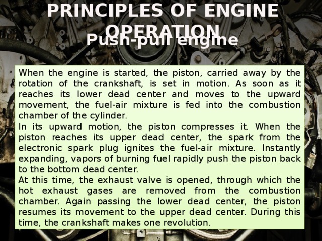 PRINCIPLES OF ENGINE OPERATION Push-pull engine When the engine is started, the piston, carried away by the rotation of the crankshaft, is set in motion. As soon as it reaches its lower dead center and moves to the upward movement, the fuel-air mixture is fed into the combustion chamber of the cylinder. In its upward motion, the piston compresses it. When the piston reaches its upper dead center, the spark from the electronic spark plug ignites the fuel-air mixture. Instantly expanding, vapors of burning fuel rapidly push the piston back to the bottom dead center. At this time, the exhaust valve is opened, through which the hot exhaust gases are removed from the combustion chamber. Again passing the lower dead center, the piston resumes its movement to the upper dead center. During this time, the crankshaft makes one revolution. 