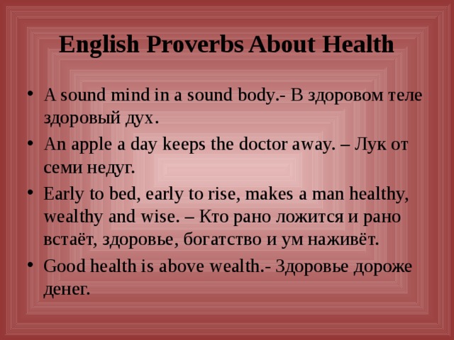 English Proverbs About Health A sound mind in a sound body.- В здоровом теле здоровый дух. An apple a day keeps the doctor away. – Лук от семи недуг. Early to bed, early to rise, makes a man healthy, wealthy and wise. – Кто рано ложится и рано встаёт, здоровье, богатство и ум наживёт. Good health is above wealth.- Здоровье дороже денег. 