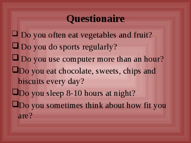 Questionaire  Do you often eat vegetables and fruit?  Do you do sports regularly?  Do you use computer more than an hour? Do you eat chocolate, sweets, chips and biscuits every day? Do you sleep 8-10 hours at night? Do you sometimes think about how fit you are? 