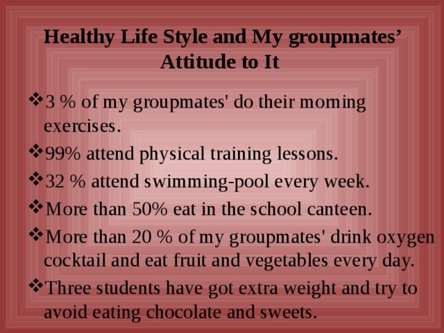 Healthy Life Style and My groupmates’ Attitude to It 3 % of my groupmates' do their morning exercises. 99% attend physical training lessons. 32 % attend swimming-pool every week. More than 50% eat in the school canteen. More than 20 % of my groupmates' drink oxygen cocktail and eat fruit and vegetables every day. Three students have got extra weight and try to avoid eating chocolate and sweets. 