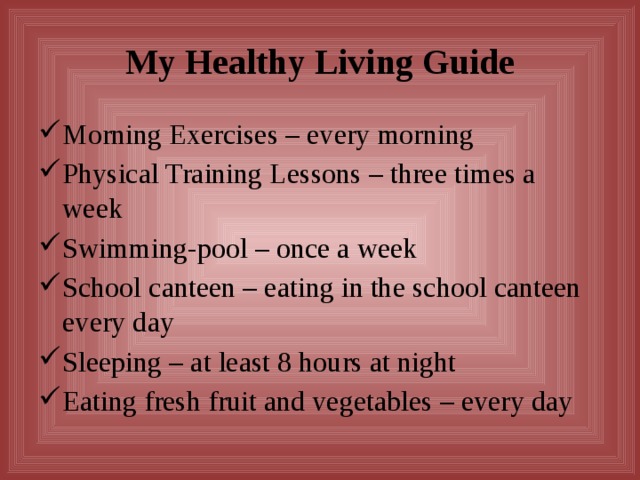 My Healthy Living Guide Morning Exercises – every morning Physical Training Lessons – three times a week Swimming-pool – once a week School canteen – eating in the school canteen every day Sleeping – at least 8 hours at night Eating fresh fruit and vegetables – every day 