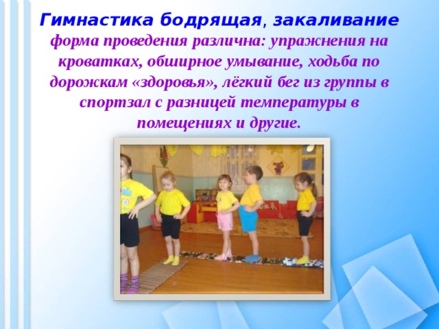  Гимнастика бодрящая ,  закаливание  форма проведения различна: упражнения на кроватках, обширное умывание, ходьба по дорожкам «здоровья», лёгкий бег из группы в спортзал с разницей температуры в помещениях и другие. 