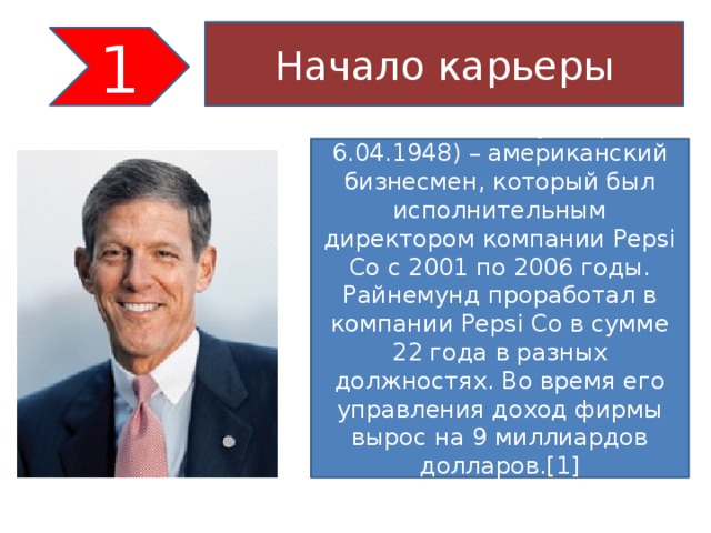 Начало карьеры 1 Стивен Райнемунд (род. 6.04.1948) – американский бизнесмен, который был исполнительным директором компании Pepsi Co с 2001 по 2006 годы. Райнемунд проработал в компании Pepsi Co в сумме 22 года в разных должностях. Во время его управления доход фирмы вырос на 9 миллиардов долларов.[1]   