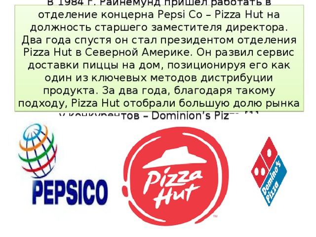 В 1984 г. Райнемунд пришел работать в отделение концерна Pepsi Co – Pizza Hut на должность старшего заместителя директора. Два года спустя он стал президентом отделения Pizza Hut в Северной Америке. Он развил сервис доставки пиццы на дом, позиционируя его как один из ключевых методов дистрибуции продукта. За два года, благодаря такому подходу, Pizza Hut отобрали большую долю рынка у конкурентов – Dominion’s Pizza.[1]   