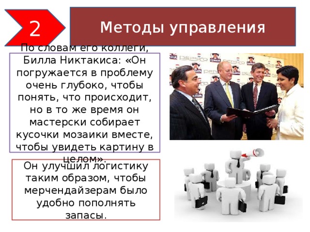 Методы управления 2 По словам его коллеги, Билла Никтакиса: «Он погружается в проблему очень глубоко, чтобы понять, что происходит, но в то же время он мастерски собирает кусочки мозаики вместе, чтобы увидеть картину в целом».   Он улучшил логистику таким образом, чтобы мерчендайзерам было удобно пополнять запасы.   