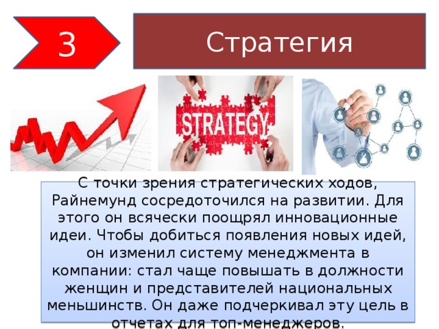Стратегия 3 С точки зрения стратегических ходов, Райнемунд сосредоточился на развитии. Для этого он всячески поощрял инновационные идеи. Чтобы добиться появления новых идей, он изменил систему менеджмента в компании: стал чаще повышать в должности женщин и представителей национальных меньшинств. Он даже подчеркивал эту цель в отчетах для топ-менеджеров.   