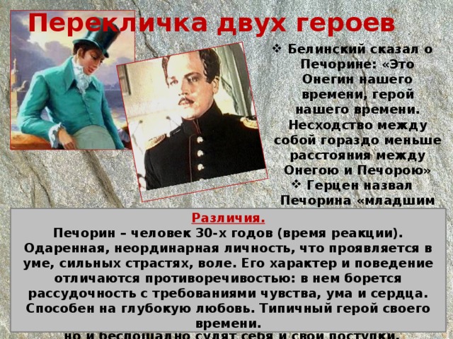 Перекличка двух героев  Белинский сказал о Печорине: «Это Онегин нашего времени, герой нашего времени. Несходство между собой гораздо меньше расстояния между Онегою и Печорою»  Герцен назвал Печорина «младшим братом Онегина». Сходство:  Представители светского общества.  Общее в истории жизни героев: вначале погоня за светскими удовольствиями, затем разочарование в них и таком образе жизни.  Попытка найти применение своим душевным силам.  Героями овладевает скуку.  Критически относятся не только к окружающим людям, но и беспощадно судят себя и свои поступки. Различия. Печорин – человек 30-х годов (время реакции). Одаренная, неординарная личность, что проявляется в уме, сильных страстях, воле. Его характер и поведение отличаются противоречивостью: в нем борется рассудочность с требованиями чувства, ума и сердца. Способен на глубокую любовь. Типичный герой своего времени. 