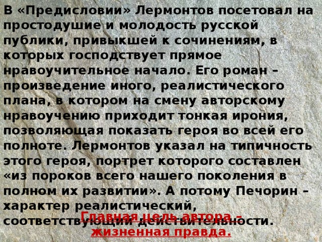В «Предисловии» Лермонтов посетовал на простодушие и молодость русской публики, привыкшей к сочинениям, в которых господствует прямое нравоучительное начало. Его роман – произведение иного, реалистического плана, в котором на смену авторскому нравоучению приходит тонкая ирония, позволяющая показать героя во всей его полноте. Лермонтов указал на типичность этого героя, портрет которого составлен «из пороков всего нашего поколения в полном их развитии». А потому Печорин – характер реалистический, соответствующий действительности.   Главная цель автора – жизненная правда. 