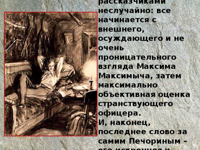 Такое распределение ролей между рассказчиками неслучайно: все начинается с внешнего, осуждающего и не очень проницательного взгляда Максима Максимыча, затем максимально объективная оценка странствующего офицера.  И, наконец, последнее слово за самим Печориным – его искренняя и трагическая исповедь. 