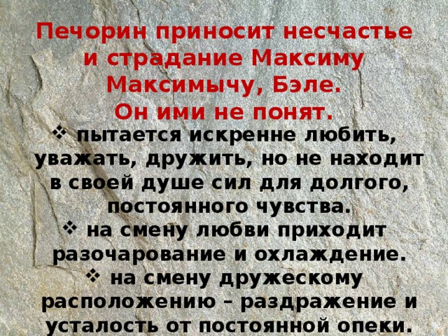 Печорин приносит несчастье и страдание Максиму Максимычу, Бэле. Он ими не понят.   пытается искренне любить, уважать, дружить, но не находит в своей душе сил для долгого, постоянного чувства.  на смену любви приходит разочарование и охлаждение.  на смену дружескому расположению – раздражение и усталость от постоянной опеки. 