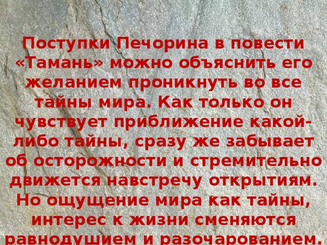 Поступки Печорина в повести «Тамань» можно объяснить его желанием проникнуть во все тайны мира. Как только он чувствует приближение какой-либо тайны, сразу же забывает об осторожности и стремительно движется навстречу открытиям. Но ощущение мира как тайны, интерес к жизни сменяются равнодушием и разочарованием. 