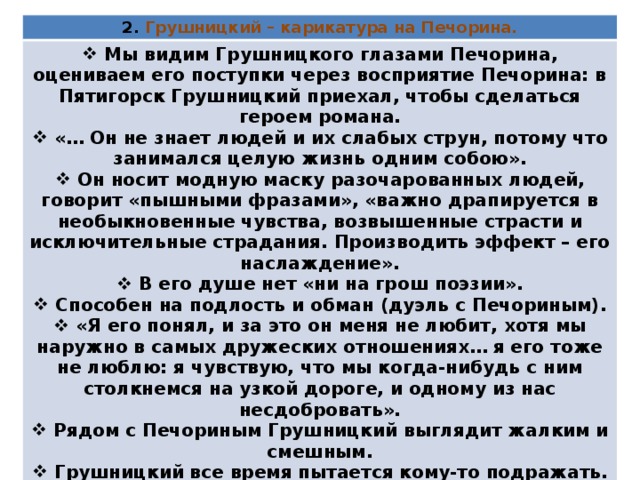 2. Грушницкий – карикатура на Печорина.  Мы видим Грушницкого глазами Печорина, оцениваем его поступки через восприятие Печорина: в Пятигорск Грушницкий приехал, чтобы сделаться героем романа.  «… Он не знает людей и их слабых струн, потому что занимался целую жизнь одним собою».  Он носит модную маску разочарованных людей, говорит «пышными фразами», «важно драпируется в необыкновенные чувства, возвышенные страсти и исключительные страдания. Производить эффект – его наслаждение».  В его душе нет «ни на грош поэзии».  Способен на подлость и обман (дуэль с Печориным).  «Я его понял, и за это он меня не любит, хотя мы наружно в самых дружеских отношениях… я его тоже не люблю: я чувствую, что мы когда-нибудь с ним столкнемся на узкой дороге, и одному из нас несдобровать».  Рядом с Печориным Грушницкий выглядит жалким и смешным.  Грушницкий все время пытается кому-то подражать. Даже на границе жизни и смерти самолюбие Грушницкого оказывается сильнее честности. 