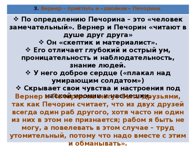 3. Вернер – приятель и «двойник» Печорина.  По определению Печорина – это «человек замечательный». Вернер и Печорин «читают в душе друг друга»  Он «скептик и материалист».  Его отличает глубокий и острый ум, проницательность и наблюдательность, знание людей.  У него доброе сердце («плакал над умирающим солдатом»)  Скрывает свои чувства и настроения под маской иронии и насмешки.  Вернер и Печорин не могут быть друзьями, так как Печорин считает, что из двух друзей всегда один раб другого, хотя часто ни один из них в этом не признается; рабом я быть не могу, а повелевать в этом случае – труд утомительный, потому что надо вместе с этим и обманывать». 