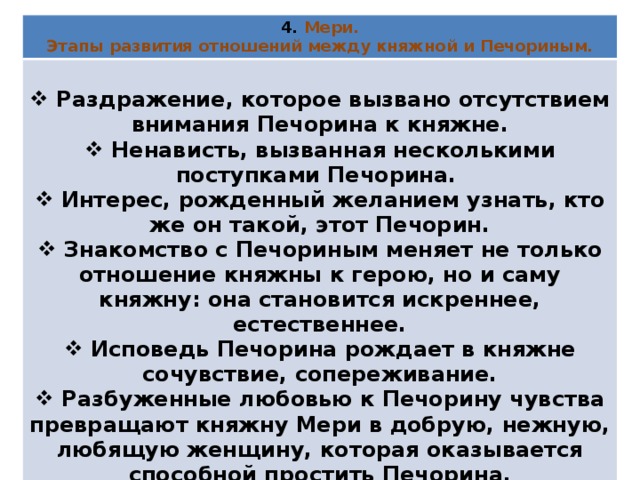 4. Мери. Этапы развития отношений между княжной и Печориным.   Раздражение, которое вызвано отсутствием внимания Печорина к княжне.  Ненависть, вызванная несколькими поступками Печорина.  Интерес, рожденный желанием узнать, кто же он такой, этот Печорин.  Знакомство с Печориным меняет не только отношение княжны к герою, но и саму княжну: она становится искреннее, естественнее.  Исповедь Печорина рождает в княжне сочувствие, сопереживание.  Разбуженные любовью к Печорину чувства превращают княжну Мери в добрую, нежную, любящую женщину, которая оказывается способной простить Печорина. 