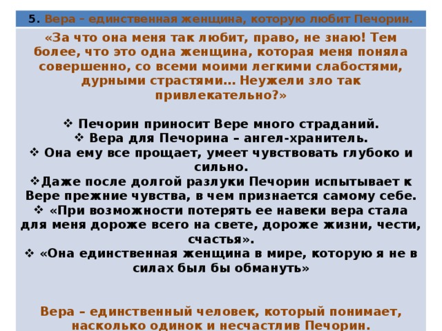 5. Вера – единственная женщина, которую любит Печорин. «За что она меня так любит, право, не знаю! Тем более, что это одна женщина, которая меня поняла совершенно, со всеми моими легкими слабостями, дурными страстями… Неужели зло так привлекательно?»   Печорин приносит Вере много страданий.  Вера для Печорина – ангел-хранитель.  Она ему все прощает, умеет чувствовать глубоко и сильно. Даже после долгой разлуки Печорин испытывает к Вере прежние чувства, в чем признается самому себе.  «При возможности потерять ее навеки вера стала для меня дороже всего на свете, дороже жизни, чести, счастья».  «Она единственная женщина в мире, которую я не в силах был бы обмануть»   Вера – единственный человек, который понимает, насколько одинок и несчастлив Печорин.  