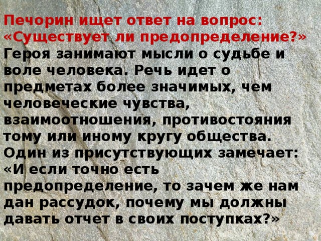 Печорин ищет ответ на вопрос: «Существует ли предопределение?»  Героя занимают мысли о судьбе и воле человека. Речь идет о предметах более значимых, чем человеческие чувства, взаимоотношения, противостояния тому или иному кругу общества. Один из присутствующих замечает: «И если точно есть предопределение, то зачем же нам дан рассудок, почему мы должны давать отчет в своих поступках?»   