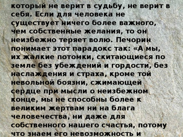 Человек, у которого есть вера и цель, оказывается сильнее, чем человек, который не верит в судьбу, не верит в себя. Если для человека не существует ничего более важного, чем собственные желания, то он неизбежно теряет волю. Печорин понимает этот парадокс так: «А мы, их жалкие потомки, скитающиеся по земле без убеждений и гордости, без наслаждения и страха, кроме той невольной боязни, сжимающей сердце при мысли о неизбежном конце, мы не способны более к великим жертвам ни на блага человечества, ни даже для собственного нашего счастья, потому что знаем его невозможность и равнодушно переходим от сомнения к сомнению…» 
