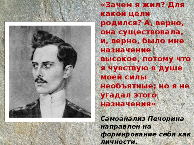 «Зачем я жил? Для какой цели родился? А, верно, она существовала, и, верно, было мне назначение высокое, потому что я чувствую в душе моей силы необъятные; но я не угадал этого назначения»   Самоанализ Печорина направлен на формирование себя как личности. 