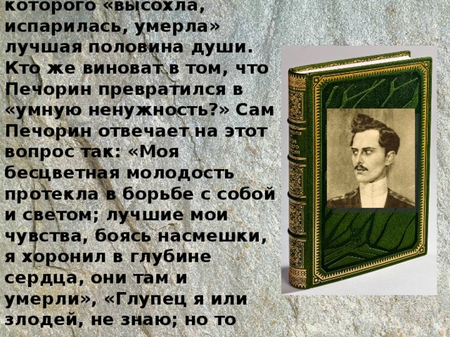 Расценивает себя как «нравственного калеку», у которого «высохла, испарилась, умерла» лучшая половина души. Кто же виноват в том, что Печорин превратился в «умную ненужность?» Сам Печорин отвечает на этот вопрос так: «Моя бесцветная молодость протекла в борьбе с собой и светом; лучшие мои чувства, боясь насмешки, я хоронил в глубине сердца, они там и умерли», «Глупец я или злодей, не знаю; но то верно, что я так очень достоин сожаления»   