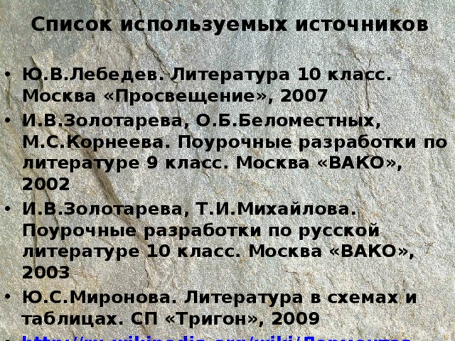 Список используемых источников Ю.В.Лебедев. Литература 10 класс. Москва «Просвещение», 2007 И.В.Золотарева, О.Б.Беломестных, М.С.Корнеева. Поурочные разработки по литературе 9 класс. Москва «ВАКО», 2002 И.В.Золотарева, Т.И.Михайлова. Поурочные разработки по русской литературе 10 класс. Москва «ВАКО», 2003 Ю.С.Миронова. Литература в схемах и таблицах. СП «Тригон», 2009 http://ru.wikipedia.org/wiki/ Лермонтов 