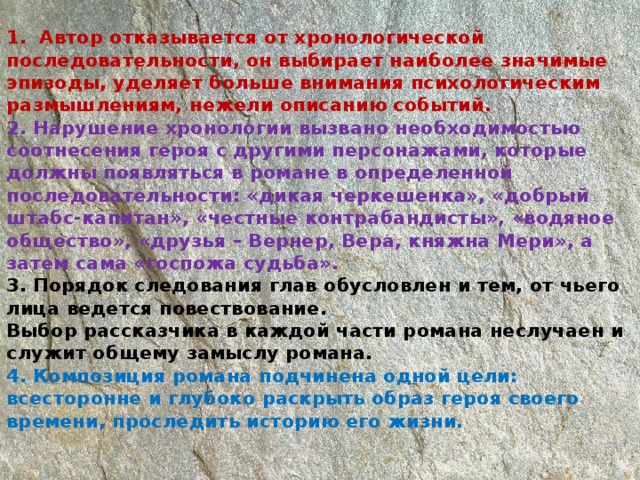 1. Автор отказывается от хронологической последовательности, он выбирает наиболее значимые эпизоды, уделяет больше внимания психологическим размышлениям, нежели описанию событий.  2. Нарушение хронологии вызвано необходимостью соотнесения героя с другими персонажами, которые должны появляться в романе в определенной последовательности: «дикая черкешенка», «добрый штабс-капитан», «честные контрабандисты», «водяное общество», «друзья – Вернер, Вера, княжна Мери», а затем сама «госпожа судьба».  3. Порядок следования глав обусловлен и тем, от чьего лица ведется повествование.  Выбор рассказчика в каждой части романа неслучаен и служит общему замыслу романа.  4. Композиция романа подчинена одной цели: всесторонне и глубоко раскрыть образ героя своего времени, проследить историю его жизни.    