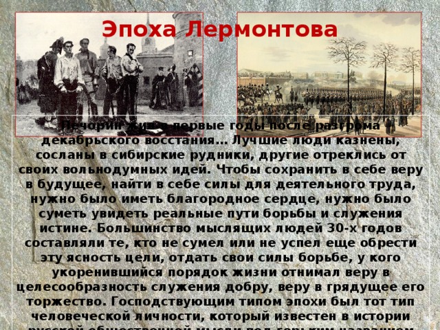Эпоха Лермонтова Печорин жил в первые годы после разгрома декабрьского восстания… Лучшие люди казнены, сосланы в сибирские рудники, другие отреклись от своих вольнодумных идей. Чтобы сохранить в себе веру в будущее, найти в себе силы для деятельного труда, нужно было иметь благородное сердце, нужно было суметь увидеть реальные пути борьбы и служения истине. Большинство мыслящих людей 30-х годов составляли те, кто не сумел или не успел еще обрести эту ясность цели, отдать свои силы борьбе, у кого укоренившийся порядок жизни отнимал веру в целесообразность служения добру, веру в грядущее его торжество. Господствующим типом эпохи был тот тип человеческой личности, который известен в истории русской общественной мысли под горьким названием “лишнего человека”. 
