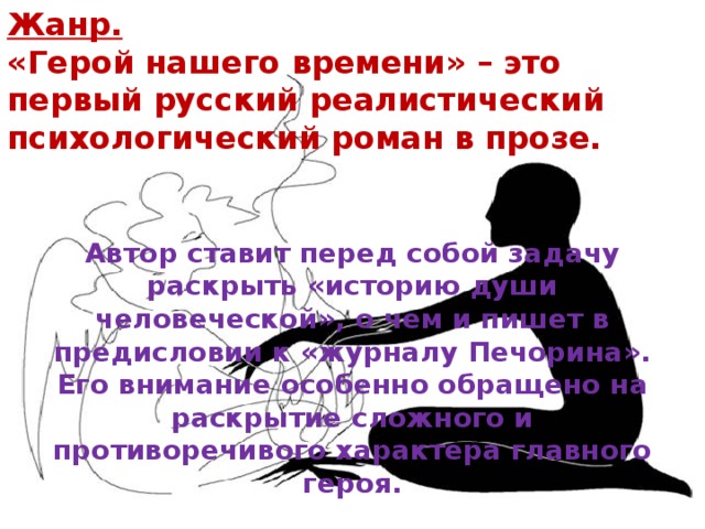 Жанр.  «Герой нашего времени» – это первый русский реалистический психологический роман в прозе. Автор ставит перед собой задачу раскрыть «историю души человеческой», о чем и пишет в предисловии к «журналу Печорина». Его внимание особенно обращено на раскрытие сложного и противоречивого характера главного героя. 