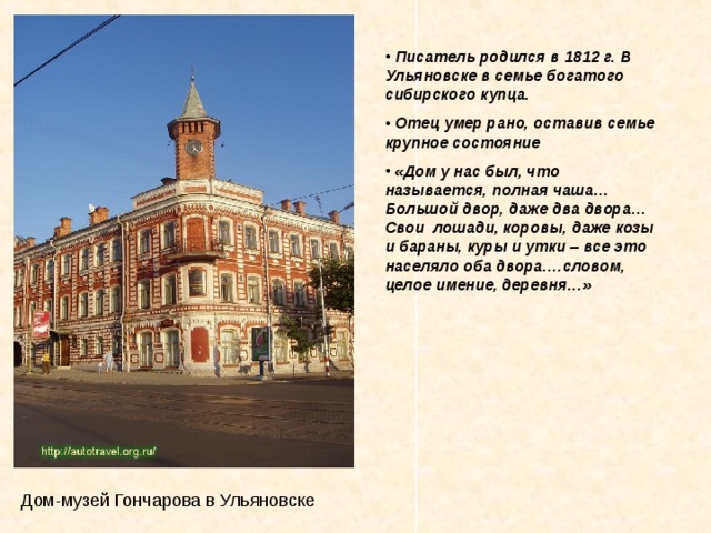  Писатель родился в 1812 г. В Ульяновске в семье богатого сибирского купца.  Отец умер рано, оставив семье крупное состояние  «Дом у нас был, что называется, полная чаша… Большой двор, даже два двора…Свои  лошади, коровы, даже козы и бараны, куры и утки – все это населяло оба двора….словом, целое имение, деревня…»  Дом-музей Гончарова в Ульяновске 