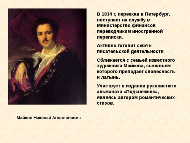 В 1834 г, переехав в Петербург, поступает на службу в Министерство финансов переводчиком иностранной переписки. Активно готовит себя к писательской деятельности Сближается с семьей известного художника Майкова, сыновьям которого преподает словесность и латынь. Участвует в издании рукописного альманаха «Подснежник», являясь автором романтических стихов. Майков Николай Аполлонович  