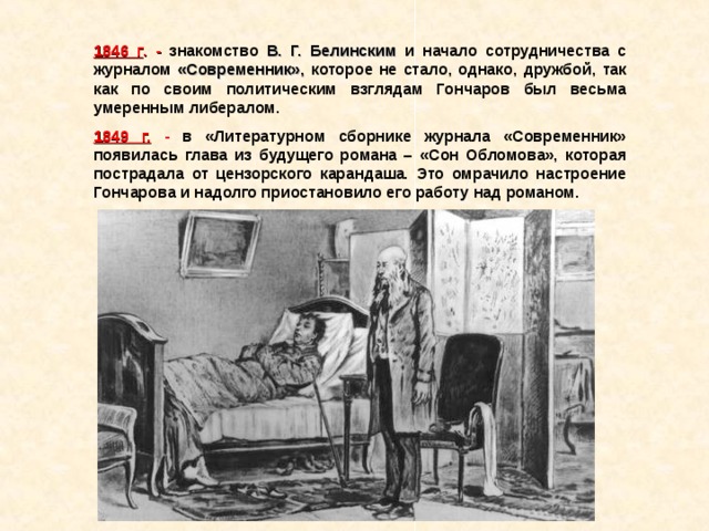 1846 г .  -  знакомство В. Г. Белинским и начало сотрудничества с журналом «Современник», которое не стало, однако, дружбой, так как по своим политическим взглядам Гончаров был весьма умеренным либералом. 1849 г.  - в «Литературном сборнике журнала «Современник» появилась глава из будущего романа – «Сон Обломова», которая пострадала от цензорского карандаша. Это омрачило настроение Гончарова и надолго приостановило его работу над романом. 
