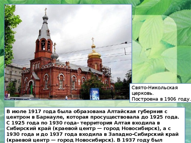 Свято-Никольская церковь. Построена в 1906 году. В июле 1917 года была образована Алтайская губерния с центром в Барнауле, которая просуществовала до 1925 года. С 1925 года по 1930 года- территория Алтая входила в Сибирский край (краевой центр — город Новосибирск), а с 1930 года и до 1937 года входила в Западно-Сибирский край (краевой центр — город Новосибирск). В 1937 году был образован Алтайский край (центр — город Барнаул). 