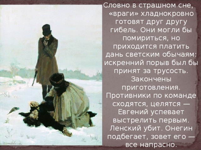 Словно в страшном сне, «враги» хладнокровно готовят друг другу гибель. Они могли бы помириться, но приходится платить дань светским обычаям: искренний порыв был бы принят за трусость. Закончены приготовления. Противники по команде сходятся, целятся — Евгений успевает выстрелить первым. Ленский убит. Онегин подбегает, зовет его — все напрасно. 