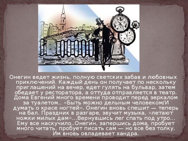 Онегин ведет жизнь, полную светских забав и любовных приключений. Каждый день он получает по нескольку приглашений на вечер, едет гулять на бульвар, затем обедает у ресторатора, а оттуда отправляется в театр. Дома Евгений много времени проводит перед зеркалом за туалетом.. «Быть можно дельным человеком/И думать о красе ногтей». Онегин вновь спешит — теперь на бал. Праздник в разгаре, звучит музыка, «летают ножки милых дам»…Вернувшись лег спать под утро…Ему все наскучило..Онегин, запершись дома, пробует много читать, пробует писать сам — но все без толку. Им вновь овладевает хандра. 