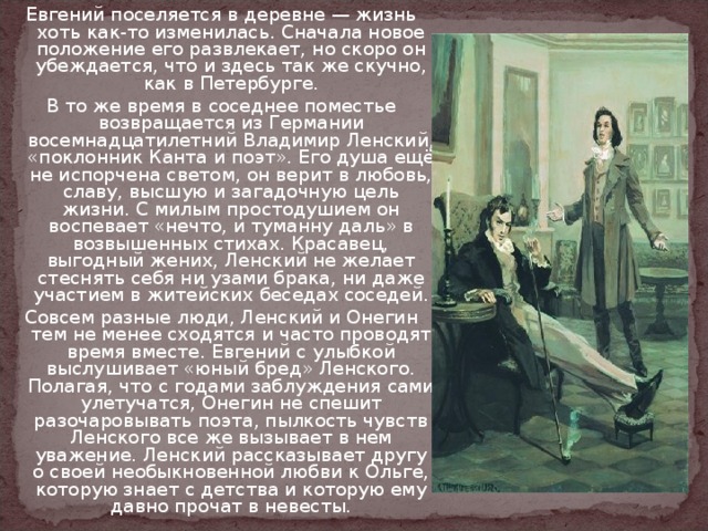 Евгений поселяется в деревне — жизнь хоть как-то изменилась. Сначала новое положение его развлекает, но скоро он убеждается, что и здесь так же скучно, как в Петербурге. В то же время в соседнее поместье возвращается из Германии восемнадцатилетний Владимир Ленский, «поклонник Канта и поэт». Его душа ещё не испорчена светом, он верит в любовь, славу, высшую и загадочную цель жизни. С милым простодушием он воспевает «нечто, и туманну даль» в возвышенных стихах. Красавец, выгодный жених, Ленский не желает стеснять себя ни узами брака, ни даже участием в житейских беседах соседей. Совсем разные люди, Ленский и Онегин тем не менее сходятся и часто проводят время вместе. Евгений с улыбкой выслушивает «юный бред» Ленского. Полагая, что с годами заблуждения сами улетучатся, Онегин не спешит разочаровывать поэта, пылкость чувств Ленского все же вызывает в нем уважение. Ленский рассказывает другу о своей необыкновенной любви к Ольге, которую знает с детства и которую ему давно прочат в невесты. 