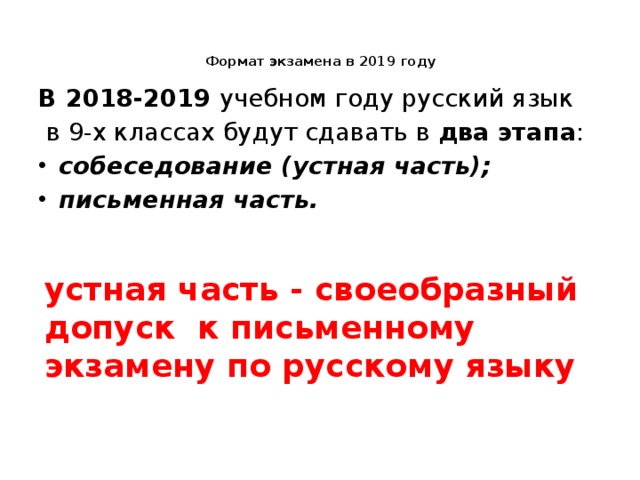 Формат экзамена в 2019 году   В 2018-2019 учебном году русский язык  в 9-х классах будут сдавать в два этапа : собеседование (устная часть); письменная часть. устная часть - своеобразный допуск к письменному экзамену по русскому языку 