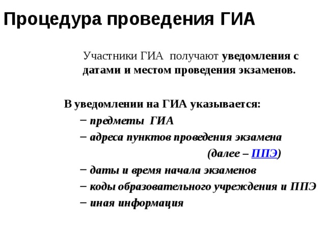 Процедура проведения ГИА Участники ГИА  получают уведомления с датами и местом проведения экзаменов. В уведомлении на ГИА указывается: предметы  ГИА адреса пунктов проведения экзамена предметы  ГИА адреса пунктов проведения экзамена (далее – ППЭ ) даты и время начала экзаменов коды образовательного учреждения и ППЭ иная информация даты и время начала экзаменов коды образовательного учреждения и ППЭ иная информация  