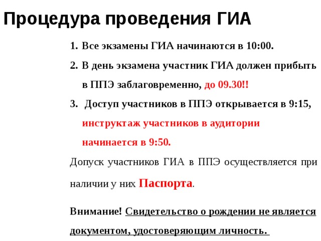 Процедура проведения ГИА Все экзамены ГИА начинаются в 10:00. В день экзамена участник ГИА должен прибыть в ППЭ заблаговременно, до 09.30!!  Доступ участников в ППЭ открывается в 9:15, инструктаж участников в аудитории начинается в 9:50. Допуск участников ГИА в ППЭ осуществляется при наличии у них  Паспорта . Внимание! Свидетельство о рождении не является документом, удостоверяющим личность.  