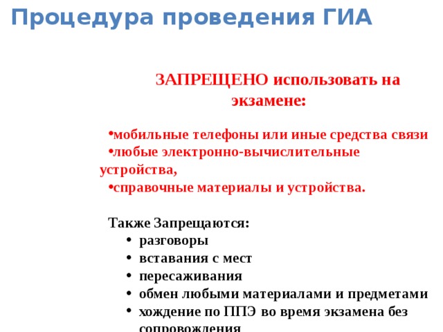 Процедура проведения ГИА  ЗАПРЕЩЕНО использовать на экзамене:  мобильные телефоны или иные средства связи любые электронно-вычислительные устройства, справочные материалы и устройства. мобильные телефоны или иные средства связи любые электронно-вычислительные устройства, справочные материалы и устройства. мобильные телефоны или иные средства связи любые электронно-вычислительные устройства, справочные материалы и устройства.  Также Запрещаются: разговоры вставания с мест пересаживания обмен любыми материалами и предметами хождение по ППЭ во время экзамена без сопровождения  разговоры вставания с мест пересаживания обмен любыми материалами и предметами хождение по ППЭ во время экзамена без сопровождения  разговоры вставания с мест пересаживания обмен любыми материалами и предметами хождение по ППЭ во время экзамена без сопровождения   