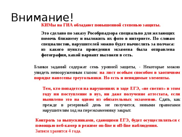 Внимание! КИМы на ГИА обладают повышенной степенью защиты.   Это сделано по заказу Рособрнадзора специально для желающих помочь ближнему и выложить их фото в интернете. По словам специалистов, нарушителей можно будет вычислить за полчаса: из какого пункта проведения экзамена была отправлена фотография, какой вариант выложен в сеть. Бланки заданий содержат семь уровней защиты, - Некоторые можно увидеть невооруженным глазом : на лист особым способом в хаотичном порядке нанесены треугольники . Но есть и невидимые элементы. Тем, кто попадется на нарушениях в ходе ЕГЭ, «не светит» в этом году ни поступление в вуз, ни даже получение аттестата, если выявлено это на одном из обязательных экзаменов.  Сдать, как прежде в резервный день не получится, новыми правилами нарушителям ход на переэкзаменовку закрыт. Контроль за выпускниками, сдающими ЕГЭ, будет осуществляться с помощью веб-камер в режиме on-line и off-line наблюдения.  Записи хранятся 4 года.  