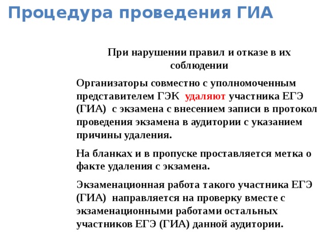 Процедура проведения ГИА При нарушении правил и отказе в их соблюдении Организаторы совместно с уполномоченным представителем ГЭК удаляют участника ЕГЭ (ГИА) с экзамена с внесением записи в протокол проведения экзамена в аудитории с указанием причины удаления. На бланках и в пропуске проставляется метка о факте удаления с экзамена. Экзаменационная работа такого участника ЕГЭ (ГИА) направляется на проверку вместе с экзаменационными работами остальных участников ЕГЭ (ГИА) данной аудитории.  