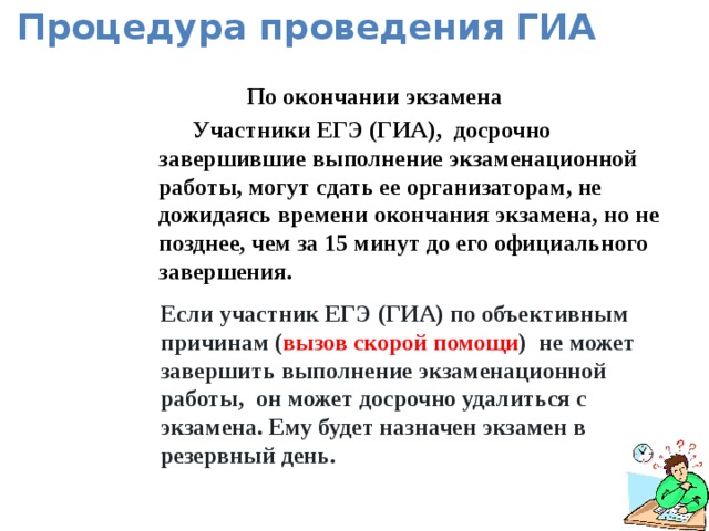 Процедура проведения ГИА По окончании экзамена Участники ЕГЭ (ГИА), досрочно завершившие выполнение экзаменационной работы, могут сдать ее организаторам, не дожидаясь времени окончания экзамена, но не позднее, чем за 15 минут до его официального завершения.  Если участник ЕГЭ (ГИА) по объективным причинам ( вызов скорой помощи ) не может завершить выполнение экзаменационной работы, он может досрочно удалиться с экзамена. Ему будет назначен экзамен в резервный день.  